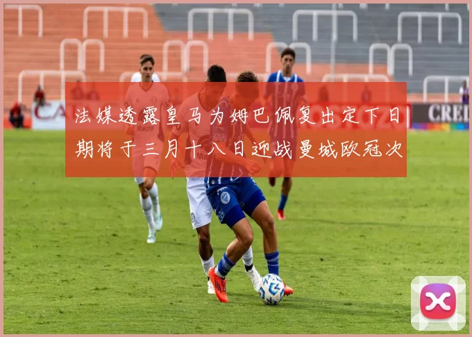 法媒透露皇马为姆巴佩复出定下日期将于三月十八日迎战曼城欧冠次回合