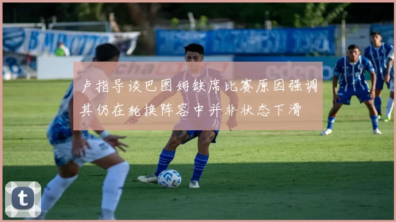 卢指导谈巴图姆缺席比赛原因强调其仍在轮换阵容中并非状态下滑