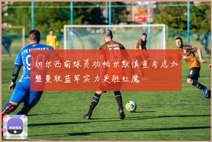切尔西前球员劝帕尔默慎重考虑加盟曼联蓝军实力更胜红魔